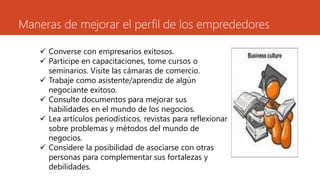 Maneras de mejorar el perfil de los emprededores
 Converse con empresarios exitosos.
 Participe en capacitaciones, tome cursos o
seminarios. Visite las cámaras de comercio.
 Trabaje como asistente/aprendiz de algún
negociante exitoso.
 Consulte documentos para mejorar sus
habilidades en el mundo de los negocios.
 Lea artículos periodísticos, revistas para reflexionar
sobre problemas y métodos del mundo de
negocios.
 Considere la posibilidad de asociarse con otras
personas para complementar sus fortalezas y
debilidades.
 