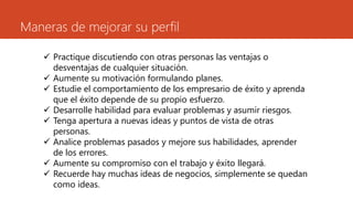 Maneras de mejorar su perfil
 Practique discutiendo con otras personas las ventajas o
desventajas de cualquier situación.
 Aumente su motivación formulando planes.
 Estudie el comportamiento de los empresario de éxito y aprenda
que el éxito depende de su propio esfuerzo.
 Desarrolle habilidad para evaluar problemas y asumir riesgos.
 Tenga apertura a nuevas ideas y puntos de vista de otras
personas.
 Analice problemas pasados y mejore sus habilidades, aprender
de los errores.
 Aumente su compromiso con el trabajo y éxito llegará.
 Recuerde hay muchas ideas de negocios, simplemente se quedan
como ideas.
 