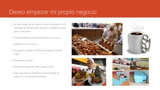 Deseo empezar mi propio negocio
 Las ideas surgen de los creativos, siendo observador, con la
curiosidad, en quienes saben de gustos y preferencias de la
gente, el vecindario.
 En las expectativas que tienen las familias al consumir
productos o usar servicios.
 Para padres y madres de familia que trabajan fuera del
hogar.
 Para quienes se casan.
 Para quienes organizan bailes, bingos y ferias.
 Todas estas ideas se traducen en “oportunidades de
negocios” en el mercado de comidas.
 