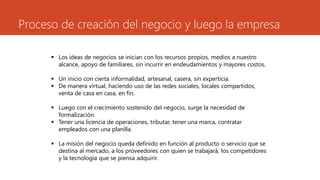 Proceso de creación del negocio y luego la empresa
 Los ideas de negocios se inician con los recursos propios, medios a nuestro
alcance, apoyo de familiares, sin incurrir en endeudamientos y mayores costos.
 Un inicio con cierta informalidad, artesanal, casera, sin experticia.
 De manera virtual, haciendo uso de las redes sociales, locales compartidos,
venta de casa en casa, en fin.
 Luego con el crecimiento sostenido del negocio, surge la necesidad de
formalización.
 Tener una licencia de operaciones, tributar, tener una marca, contratar
empleados con una planilla.
 La misión del negocio queda definido en función al producto o servicio que se
destina al mercado, a los proveedores con quien se trabajará, los competidores
y la tecnología que se piensa adquirir.
 