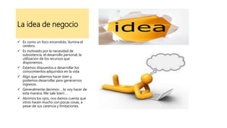 La idea de negocio
 Es como un foco encendido, ilumina el
cerebro.
 Es motivado por la necesidad de
subsistencia, el desarrollo personal, la
utilización de los recursos que
disponemos.
 Estamos dispuestos a desarrollar los
conocimientos adquiridos en la vida.
 Algo que sabemos hacer bien y
podemos desarrollar para generarnos
ingresos.
 Generalmente decimos: …lo voy hacer de
esta manera. Me sale bien!….
 Abrimos los ojos, nos damos cuenta que
otros hacen mucho con pocas cosas, a
pesar de sus carencia y limitaciones.
 