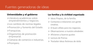 Fuentes generadoras de ideas
Universidades y el gobierno
Literatura académicas sobre
emprendimientos y negocios.
Los cambios de normas legales.
Promoción y fomento del Estado.
Franquicias.
Organismos de promoción
empresarial.
Cámaras de comercio e industrias.
Promperú.
Las familias y la civilidad organizada
 Ideas Propias, de la familia.
 Contactos o relaciones con gente
creativa.
 El buen olfato para los negocios.
 Observaciones a nuestro alrededor.
 Aficiones y buenos gustos
 Lectura de Prensa
 Trasladar ideas foráneas de éxito
 