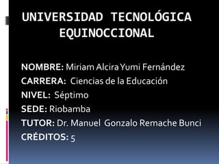 UNIVERSIDAD TECNOLÓGICA
EQUINOCCIONAL
NOMBRE: Miriam AlciraYumi Fernández
CARRERA: Ciencias de la Educación
NIVEL: Séptimo
SEDE: Riobamba
TUTOR: Dr. Manuel Gonzalo Remache Bunci
CRÉDITOS: 5

 