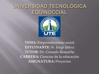 TEMA: Emprendimiento social
ESTUDIANTE: Sr. Jorge Játiva
TUTOR: Dr. Gonzalo Remache
CARRERA: Ciencias de la educación
ASIGNATURA: Proyectos

 