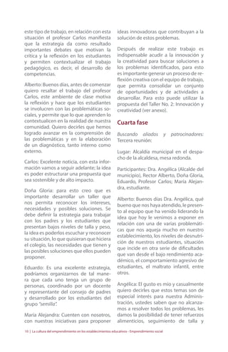 este tipo de trabajo, en relación con esta 
situación el profesor Carlos manifiesta 
que la estrategia da como resultado 
importantes debates que motivan la 
crítica y la reflexión en los estudiantes 
y permiten contextualizar el trabajo 
pedagógico, es decir, el desarrollo de 
competencias. 
Alberto: Buenos días, antes de comenzar 
quiero resaltar el trabajo del profesor 
Carlos, este ambiente de clase motiva 
la reflexión y hace que los estudiantes 
se involucren con las problemáticas so-ciales, 
y permite que lo que aprenden lo 
contextualicen en la realidad de nuestra 
comunidad. Quiero decirles que hemos 
logrado avanzar en la comprensión de 
las problemáticas y en la elaboración 
de un diagnóstico, tanto interno como 
externo. 
Carlos: Excelente noticia, con esta infor-mación 
vamos a seguir adelante; la idea 
es poder estructurar una propuesta que 
sea sostenible y de alto impacto. 
Doña Gloria: para esto creo que es 
importante desarrollar un taller que 
nos permita reconocer los intereses, 
necesidades y posibles soluciones. Se 
debe definir la estrategia para trabajar 
con los padres y los estudiantes que 
presentan bajos niveles de talla y peso, 
la idea es poderlos escuchar y reconocer 
su situación, lo que quisieran que hiciera 
el colegio, las necesidades que tienen y 
las posibles soluciones que ellos pueden 
proponer. 
Eduardo: Es una excelente estrategia, 
podríamos organizarnos de tal mane-ra 
que cada uno tenga un grupo de 
personas, coordinado por un docente 
y representante del consejo de padres 
y desarrollado por los estudiantes del 
grupo “semilla”. 
María Alejandra: Cuenten con nosotros, 
con nuestras iniciativas para proponer 
ideas innovadoras que contribuyan a la 
solución de estos problemas. 
Después de realizar este trabajo es 
indispensable acudir a la innovación y 
la creatividad para buscar soluciones a 
los problemas identificados, para esto 
es importante generar un proceso de re-flexión 
creativa con el equipo de trabajo, 
que permita consolidar un conjunto 
de oportunidades y de actividades a 
desarrollar. Para esto puede utilizar la 
propuesta del Taller No. 2: Innovación y 
creatividad (ver anexo). 
Cuarta fase 
Buscando aliados y patrocinadores: 
Tercera reunión: 
Lugar: Alcaldía municipal en el despa-cho 
de la alcaldesa, mesa redonda. 
Participantes: Dra. Angélica (Alcalde del 
municipio), Rector Alberto, Doña Gloria, 
Eduardo, Profesor Carlos; María Alejan-dra, 
estudiante. 
Alberto: Buenos días Dra. Angélica, qué 
bueno que nos haya atendido, le presen-to 
al equipo que ha venido liderando la 
idea que hoy le venimos a exponer en 
relación con una de varias problemáti-cas 
que nos aqueja mucho en nuestro 
establecimiento, los niveles de desnutri-ción 
de nuestros estudiantes, situación 
que incide en otra serie de dificultades 
que van desde el bajo rendimiento aca-démico, 
el comportamiento agresivo de 
estudiantes, el maltrato infantil, entre 
otros. 
Angélica: El gusto es mío y casualmente 
quiero decirles que estos temas son de 
especial interés para nuestra Adminis-tración, 
ustedes saben que no alcanza-mos 
a resolver todos los problemas, les 
damos la posibilidad de tener refuerzos 
alimenticios, seguimiento de talla y 
10 | La cultura del emprendimiento en los establecimientos educativos - Emprendimiento social 
 