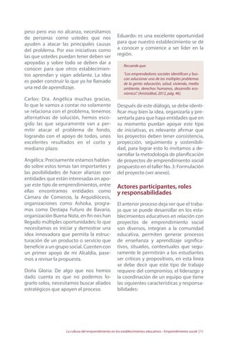peso pero eso no alcanza, necesitamos 
de personas como ustedes que nos 
ayuden a atacar las principales causas 
del problema. Por eso iniciativas como 
las que ustedes puedan tener deben ser 
apoyadas y sobre todo se deben dar a 
conocer para que otros establecimien-tos 
aprendan y sigan adelante. La idea 
es poder construir lo que yo he llamado 
una red de aprendizaje. 
Carlos: Dra. Angélica muchas gracias, 
lo que le vamos a contar no solamente 
se relaciona con el problema, tenemos 
alternativas de solución, hemos esco-gido 
las que seguramente van a per-mitir 
atacar el problema de fondo, 
logrando con el apoyo de todos, unos 
excelentes resultados en el corto y 
mediano plazo. 
Angélica: Precisamente estamos hablan-do 
sobre estos temas tan importantes y 
las posibilidades de hacer alianzas con 
entidades que están interesadas en apo-yar 
este tipo de emprendimientos, entre 
ellas encontramos entidades como 
Cámara de Comercio, la Arquidiócesis, 
organizaciones como Ashoka, progra-mas 
como Destapa Futuro de Bavaria, 
organización Buena Nota, en fin nos han 
llegado múltiples oportunidades; lo que 
necesitamos es iniciar y demostrar una 
idea innovadora que permita la estruc-turación 
de un producto o servicio que 
beneficie a un grupo social. Cuenten con 
un primer apoyo de mi Alcaldía, pase-mos 
a revisar la propuesta. 
Doña Gloria: De algo que nos hemos 
dado cuenta es que no podemos lo-grarlo 
solos, necesitamos buscar aliados 
estratégicos que apoyen el proceso. 
Eduardo: es una excelente oportunidad 
para que nuestro establecimiento se dé 
a conocer y comience a ser líder en la 
región. 
Recuerde que: 
“Los emprendedores sociales identifican y bus-can 
solucionar uno de los múltiples problemas 
de la gente: educación, salud, vivienda, medio 
ambiente, derechos humanos, desarrollo eco-nómico”. 
(Aristizábal, 2012, pág. 46). 
Después de este diálogo, se debe identi-ficar 
muy bien la idea, organizarla y pre-sentarla 
para que haya entidades que en 
su momento puedan apoyar este tipo 
de iniciativas, es relevante afirmar que 
los proyectos deben tener consistencia, 
proyección, seguimiento y sostenibili-dad, 
para lograr esto lo invitamos a de-sarrollar 
la metodología de planificación 
de proyectos de emprendimiento social 
propuesto en el taller No. 3: Formulación 
del proyecto (ver anexo). 
Actores participantes, roles 
y responsabilidades 
El anterior proceso deja ver que el traba-jo 
que se puede desarrollar en los esta-blecimientos 
educativos en relación con 
proyectos de emprendimiento social 
son diversos, integran a la comunidad 
educativa, permiten generar procesos 
de enseñanza y aprendizaje significa-tivos, 
situados, contextuales que segu-ramente 
le permitirán a los estudiantes 
ser críticos y propositivos, en esta línea 
se debe decir que este tipo de trabajo 
requiere del compromiso, el liderazgo y 
la coordinación de un equipo que tiene 
las siguientes características y responsa-bilidades: 
La cultura del emprendimiento en los establecimientos educativos - Emprendimiento social | 11 
 