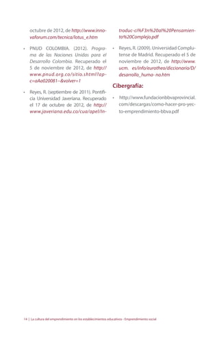 octubre de 2012, de http://www.inno-vaforum. 
com/tecnica/lotus_e.htm 
• PNUD COLOMBIA. (2012). Progra-ma 
de las Naciones Unidas para el 
Desarrollo Colombia. Recuperado el 
5 de noviembre de 2012, de http:// 
www.pnud.org.co/sitio.shtml?ap-c= 
aAa020081--&volver=1 
• Reyes, R. (septiembre de 2011). Pontifi-cia 
Universidad Javeriana. Recuperado 
el 17 de octubre de 2012, de http:// 
www.javeriana.edu.co/cua/apel/In-troduc- 
ci%F3n%20al%20Pensamien-to% 
20Complejo.pdf 
• Reyes, R. (2009). Universidad Complu-tense 
de Madrid. Recuperado el 5 de 
noviembre de 2012, de http://www. 
ucm. es/info/eurotheo/diccionario/D/ 
desarrollo_huma- no.htm 
Cibergrafía: 
• http://www.fundacionbbvaprovincial. 
com/descargas/como-hacer-pro-yec-to- 
emprendimiento-bbva.pdf 
14 | La cultura del emprendimiento en los establecimientos educativos - Emprendimiento social 
 