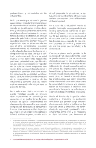 problemáticas, y necesidades de los 
estudiantes1. 
En lo que tiene que ver con la gestión 
académica es importante mencionar que 
el emprendimiento social se puede de-sarrollar 
en los diferentes niveles educa-tivos 
y en diversos ambientes formativos 
desde los cuales se fortalecen las compe-tencias 
básicas y ciudadanas. En el nivel 
preescolar y de básica primaria es posible 
cuando se les permite a niños y niñas vivir 
experiencias que los sitúen en relación 
con el otro, permitiéndole reconocer 
que en el mundo no solamente están él 
o ella, el padre, la madre, los hermanos y 
compañeros(as) de clase, sino que al con-trario 
se vive en medio de una sociedad 
diversa, la cual tiene unas necesidades 
puntuales, potencialidades y problemáti-cas, 
que es necesario reconocer y aportar 
en su solución como integrantes que 
somos de la sociedad. Estas reflexiones y 
experiencias permiten, entre otros aspec-tos, 
estructurar la sensibilidad social que 
resulta ser fundamental en la formación 
de la personalidad y carácter de los 
estudiantes y por tanto sirve a su vez de 
exploración vocacional e integración a su 
proyecto de vida. 
En la educación básica secundaria se 
puede visibilizar cuando los jóvenes 
viven experiencias de aprendizaje en 
contexto, en las cuales tienen la opor-tunidad 
de aplicar conocimientos de 
diversas asignaturas en los procesos de 
comprensión de la realidad, por ejemplo 
frente a situaciones de análisis de pobre-za, 
estados de abandono de población 
infantil, adultos mayores, estado nutri-cional, 
presencia de situaciones de sa-lud, 
deterioro ambiental u otros riesgos 
sociales que atentan contra el bienestar 
de la comunidad. 
En el caso de la educación media es 
posible desarrollar un emprendimiento 
social y comunitario cuando se les per-mite 
a los jóvenes comprender y relacio-nar 
lo que acontece en su comunidad 
circundante con los conocimientos de 
las diversas áreas, creando de esta ma-nera 
puentes de análisis y escenarios 
de práctica social que beneficien a la 
comunidad2. 
Cuando se piensa en la gestión de la 
comunidad y el emprendimiento social 
se puede evidenciar que de una forma 
directa tiene que ver con la articulación 
de acciones entre los miembros del es-tablecimiento 
educativo con los padres 
de familia, las organizaciones sociales, 
las entidades gubernamentales y no gu-bernamentales, 
los aliados estratégicos, 
entre otros; en beneficio de solucionar 
las problemáticas que estén presentes 
en la comunidad tanto educativa como 
la comunidad circundante y la interpre-tación 
de necesidades e intereses que 
permitan la búsqueda de soluciones y 
oportunidades pertinentes e integrales. 
Desde el ámbito de la gestión admi-nistrativa 
y financiera, es pertinente 
considerar que pueden surgir empren-dimientos 
orientados al cuidado de los 
espacios útiles y ambientes de apren-dizaje 
de seguridad y protección entre 
estudiantes, entre estos y los maestros; 
es decir iniciativas que fomenten el 
1 Se pueden construir e implementar acciones de emprendimiento social orientados al fortalecimiento del liderazgo, 
la inclusión, la formación para la participación, el apoyo a las asociaciones de padres de familia, el mejoramiento de la 
comunicación institucional, el sentido de pertenencia, la organización del ambiente físico de la institución, el bienestar 
estudiantil, el manejo de conflictos, entre otras. 
2 La implementación de acciones solidarias a partir del servicio social, acerca a los jóvenes a ser emprendedores en la 
solución de problemas de su entorno. Es importante orientar el desarrollo de pensamiento creativo e innovador de ma-nera 
que su motivación y actitud de servicio por el bien común se fortalezca. Otro ejemplo puede estar relacionado con 
el desarrollo de proyectos encaminados al apoyo de estudiantes con dificultades académicas, elaboración de material 
pedagógico, etc. 
4 | La cultura del emprendimiento en los establecimientos educativos - Emprendimiento social 
 