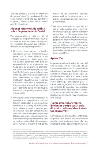 cuidado personal y el de los otros, en 
donde ese “otros” da cabida no solo a los 
seres humanos sino a lo que constituye 
lo público dentro y fuera del estableci-miento 
La cultura del emprendimiento en los establecimientos educativos - Emprendimiento social | 5 
educativo3. 
Algunos referentes de análisis 
sobre Emprendimiento Social 
Para comprender con más precisión el 
concepto de emprendimiento social es 
importante tener en cuenta los siguien-tes 
referentes de análisis que justifican y 
direccionan este tipo de procesos: 
√ El primero tiene que ver con la dife-renciación 
de un emprendimiento 
social con acciones aisladas y sin 
trascendencia; es decir, para que 
un trabajo desarrolle este tipo de 
emprendimiento es importante que 
haga parte de un proyecto planifica-do, 
visionario y con perspectiva sos-tenible, 
de igual manera debe ser una 
estrategia concebida desde el mismo 
direccionamiento estratégico de la 
institución educativa y que responda 
de manera adecuada a necesidades, 
intereses o problemáticas evidentes 
en el contexto social de los grupos 
humanos que participan en la diná-mica 
escolar. 
√ Un segundo elemento de reflexión es 
que no son acciones aisladas que pre-tenden 
responder a problemáticas 
que quizás al Estado y a sus entidades 
se les salió de las manos, sino que, por 
el contrario, se deben concebir como 
acciones que se complementan con 
la labor que otras entidades guberna-mentales 
o no gubernamentales que 
se realizan en beneficio de promover 
al ser humano, prevenir o mitigar las 
causas de los problemas sociales, 
convirtiéndose de esta forma en ac-ciones 
sinérgicas que unen esfuerzos 
y voluntades. 
√ Un tercer elemento es que las ac-ciones 
relacionadas con emprendi-mientos 
sociales se deben orientar y 
desarrollar con “la visión, la creativi-dad 
y la extraordinaria determinación 
propias del emprendedor de negocios, 
pero que destinan estas cualidades a 
generar soluciones innovadoras para 
problemas sociales” (Ashoka, 2012), lo 
cual las hace particularmente innova-doras 
y creativas. 
Aplicación 
La propuesta didáctica de este material 
está centrada en la recreación de un 
caso que sucede en un establecimiento 
educativo, el cual sirve de referente para 
analizar el proceso que debe seguir un 
establecimiento educativo que preten-da 
desarrollar el emprendimiento social 
como estrategia pedagógica para la 
formación integral; está acompañada de 
un conjunto de materiales que pueden 
orientar acciones prácticas en el contex-to 
de su comunidad educativa, las cuales 
resultan ser un insumo muy valioso para 
este trabajo. 
¿Cómo desarrollar empren-dimientos 
de tipo social en la 
dinámica de los establecimien-tos 
educativos? 
Con base en las orientaciones anteriores, 
se puede decir que el emprendimiento 
social es un trabajo que desarrollan los 
establecimientos educativos de manera 
3 Igualmente, pueden orientarse emprendimientos hacia el conocimiento de las necesidades de bienestar estudiantil y 
del docente, de manera que desde la gestión administrativa se generen acciones conjuntas hacia la solución y preven-ción 
de situaciones que ponen en riesgo la permanencia y buen desempeño de los estudiantes (servicios de transporte, 
alimentación, recreación en jornada contraria, odontología, psicología, que se pueden emprender con la alianza de otros 
organismos sean estos de carácter oficial o privado. 
 