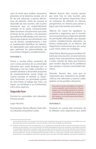 vocó el rector para analizar situaciones 
presentes en la dinámica escolar, con el 
fin de unir esfuerzos y pensar alterna-tivas 
de solución. Antes de conocer el 
desarrollo de esta reunión, vale la pena 
mencionar que un emprendimiento 
centrado en lo social, necesariamente 
debe reconocer a las personas que están 
al frente de las acciones, a las personas 
que sufren las dificultades, a los seres hu-manos 
que esperan una orientación, una 
voz de aliento; complementario a esto 
es fundamental identificar los talentos, 
las capacidades que cada persona tiene 
para optimizar las potencialidades de 
una manera integral y complementaria. 
Actividad 1: 
Piense y escriba el(los) nombre(s) de 
una o varias personas de su comunidad 
educativa que usted destaque por su 
liderazgo y con los cuales considere se 
pueden plantear y desarrollar proyectos 
de emprendimiento social; tenga en 
cuenta recordar el nombre, su trayec-toria, 
formación, sus principales puntos 
de vista frente al trabajo que hace, sus 
logros, sus fortalezas y sus limitaciones, 
entre otros aspectos. 
Segunda fase 
Priorizar las necesidades más relevantes: 
Primera reunión 
Lugar: Rectoría. 
Participantes: Rector Alberto, Doña Glo-ria, 
Eduardo y el profesor Carlos. 
Alberto: Buenos días, muchas gracias 
por estar hoy en esta reunión, para 
comenzar me parece importante hacer 
un momento de reflexión en silencio, 
pongámonos en sintonía para pensar y 
lograr que esta reunión sea exitosa. 
Alberto: De nuevo les agradezco su 
presencia y esperemos que la reunión 
sea muy provechosa y logremos abordar 
las principales dificultades que aquejan 
nuestro establecimiento educativo, ya 
hemos evidenciado en el informe del 
diagnóstico institucional que son varias 
y, por cierto, todas son complejas. 
Doña Gloria: Muchas gracias profesor Al-berto 
por esta reunión, sinceramente los 
padres hace rato queríamos expresarles 
a todos ustedes las ideas que tenemos 
para resolver algunos de los problemas 
que aquejan a nuestra comunidad edu-cativa. 
Eduardo: Buenos días, creo que es 
importante que analicemos las proble-máticas 
más relevantes y veamos cuáles 
podrían ser las posibles soluciones. 
Esta primera reunión ejemplifica el compromi-so 
de una gestión como la directiva en buscar 
integrar a la comunidad educativa en el proce-so 
de análisis y consolidación de un equipo que 
empieza un tipo de emprendimiento social de 
alto impacto, y es el primer paso para desarro-llar 
este trabajo. 
Actividad 2: 
Teniendo en cuenta este momento de 
la reflexión sería importante que usted 
con la orientación de él y con el apoyo de la rectora están impulsando este grupo el cual cada vez se consolida más como 
alternativa para brindar capacitación, recreación, deporte, entre otras actividades que desarrollan. 
(4) Profesor de Eduardo: docente de matemáticas, es un profesional convencido de que el conocimiento debe servir para 
transformar, para mejorar, y con ese entusiasmo, ha venido desarrollando procesos de enseñanza y aprendizaje centrados 
en aprendizajes significativos, que dejen huella, que permitan articular los saberes de muchas áreas del conocimiento en 
contextos reales, siempre ha contado con el apoyo de las directivas. Su trabajo se ha destacado a nivel regional y nacional; 
está vinculado hace 10 años al establecimiento educativo, es feliz con lo que hace, cada día siente entusiasmo por ir y 
encontrarse con sus estudiantes para pensar, ejercitar, y hacer cosas que sean útiles, aplicables, que generen satisfacción. 
La cultura del emprendimiento en los establecimientos educativos - Emprendimiento social | 7 
 