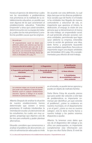 hiciera el ejercicio de determinar cuáles 
son las necesidades o problemáticas 
más prioritarias en la realidad de su es-tablecimiento 
educativo, es posible que 
sean algunas de las que caracterizan al 
establecimiento educativo “Colombia 
Emprende” u otras que usted considere, 
determine junto con su equipo de traba-jo 
¿cuáles son las más prioritarias? y ana-lice 
las posibles causas que las originan. 
Recuerde que: 
“El emprendimiento social no tienen una 
definición global, pero sabemos que hay tres 
elementos importantes para que este se dé: 
una persona con convicción profunda, un ob-jeto 
social y una innovación transformadora” 
Palabras de José Manuel Restrepo, Rector del 
CESA, en (Aristizábal, 2012, pág. 27). 
De acuerdo con esta definición, la cual 
deja claro que en las diversas problemá-ticas 
sociales que de hecho ni el Estado 
ni las entidades han llegado de manera 
contundente a solucionar de raíz, es 
importante que aparezca el interés, la 
dedicación, el empuje, la visión de una 
persona que se denominará en el marco 
de este trabajo, un emprendedor social, 
el cual pretende articular acciones con 
otras entidades, permitiendo que logre 
sacar adelante su empresa, entendida 
como la acción de gestionar una idea, 
darle forma y proyectarla buscando 
unos resultados específicos. Para esto es 
importante seguir una etapas señaladas 
por (Aristizábal, 2012, pág. 39) y comple-mentadas 
para efectos de este trabajo. 
1. Comprensión de la realidad 2. Diagnóstico 3. Identificación 
de necesidades 
4. Proposición participativa de 
soluciones 
5. Desarrollo de prácticas 
innovadoras 6. Hacer alianzas 
7. Resolver problemas y 
aprender 8. Medir impactos 
9. Posibilidades 
de escalabilidad o réplica en 
otros contextos 
Las anteriores etapas son el punto de partida 
para poder sacar adelante un tipo de empren-dimiento 
social en cualquier establecimiento 
educativo. Sigamos el diálogo en la reunión 
teniendo en cuenta estos elementos. 
Alberto: Después de analizar la situación 
de nuestro establecimiento hemos 
determinado que existen 3 temas 
prioritarios: El maltrato intrafamiliar, la 
intimidación escolar y la desnutrición de 
los estudiantes, los cuales son muy ur-gentes; 
propongo que elijamos uno de 
los tres para analizarlo y poder plantear 
alternativas. 
Eduardo: considero que comencemos a 
analizar el problema de desnutrición, un 
niño sin alimentación adecuada no rinde 
en el estudio, se puede tornar agresivo y 
puede ser objeto de maltrato familiar. 
Doña Gloria: Estoy de acuerdo, pienso 
que para poder dar solución a este tipo 
de problemáticas es importante co-menzar 
por identificar ¿en qué consiste 
el problema?, ¿cómo se evidencia en 
nuestro municipio, en el departamento 
y en el país?, ¿cómo se vive en nuestro 
colegio?, esto le daría mucha fuerza a 
nuestro trabajo y los padres estamos 
dispuestos a ayudar. 
Alberto: Ya tenemos unos datos que 
nos da el diagnóstico del colegio y las 
cifras son preocupantes, es importante 
complementar esta información con 
lo que nos dice Doña Gloria. El nivel de 
8 | La cultura del emprendimiento en los establecimientos educativos - Emprendimiento social 
 