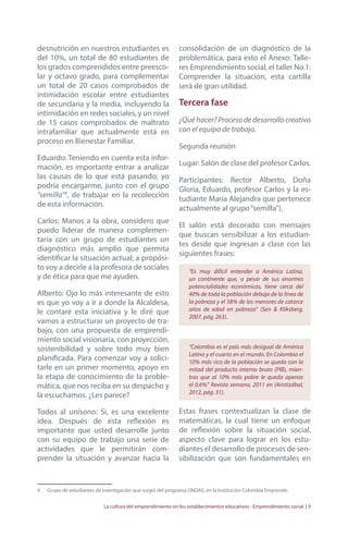 desnutrición en nuestros estudiantes es 
del 10%, un total de 80 estudiantes de 
los grados comprendidos entre preesco-lar 
y octavo grado, para complementar 
un total de 20 casos comprobados de 
intimidación escolar entre estudiantes 
de secundaria y la media, incluyendo la 
intimidación en redes sociales, y un nivel 
de 15 casos comprobados de maltrato 
intrafamiliar que actualmente está en 
proceso en Bienestar Familiar. 
Eduardo: Teniendo en cuenta esta infor-mación, 
es importante entrar a analizar 
las causas de lo que está pasando; yo 
podría encargarme, junto con el grupo 
“semilla”4, de trabajar en la recolección 
de esta información. 
Carlos: Manos a la obra, considero que 
puedo liderar de manera complemen-taria 
con un grupo de estudiantes un 
diagnóstico más amplio que permita 
identificar la situación actual; a propósi-to 
voy a decirle a la profesora de sociales 
y de ética para que me ayuden. 
Alberto: Ojo lo más interesante de esto 
es que yo voy a ir a donde la Alcaldesa, 
le contaré esta iniciativa y le diré que 
vamos a estructurar un proyecto de tra-bajo, 
con una propuesta de emprendi-miento 
social visionaria, con proyección, 
sostenibilidad y sobre todo muy bien 
planificada. Para comenzar voy a solici-tarle 
en un primer momento, apoyo en 
la etapa de conocimiento de la proble-mática, 
que nos reciba en su despacho y 
la escuchamos. ¿Les parece? 
Todos al unísono: Sí, es una excelente 
idea. Después de esta reflexión es 
importante que usted desarrolle junto 
con su equipo de trabajo una serie de 
actividades que le permitirán com-prender 
la situación y avanzar hacia la 
consolidación de un diagnóstico de la 
problemática, para esto el Anexo: Talle-res 
Emprendimiento social, el taller No.1: 
Comprender la situación, esta cartilla 
será de gran utilidad. 
Tercera fase 
¿Qué hacer? Proceso de desarrollo creativo 
con el equipo de trabajo. 
Segunda reunión 
Lugar: Salón de clase del profesor Carlos. 
Participantes: Rector Alberto, Doña 
Gloria, Eduardo, profesor Carlos y la es-tudiante 
María Alejandra que pertenece 
actualmente al grupo “semilla”). 
El salón está decorado con mensajes 
que buscan sensibilizar a los estudian-tes 
desde que ingresan a clase con las 
siguientes frases: 
“Es muy difícil entender a América Latina, 
un continente que, a pesar de sus enormes 
potencialidades económicas, tiene cerca del 
40% de toda la población debajo de la línea de 
la pobreza y el 58% de los menores de catorce 
años de edad en pobreza” (Sen & Kliksberg, 
2007, pág. 263). 
“Colombia es el país más desigual de América 
Latina y el cuarto en el mundo. En Colombia el 
10% más rico de la población se queda con la 
mitad del producto interno bruto (PIB), mien-tras 
que al 10% más pobre le queda apenas 
el 0,6%” Revista semana, 2011 en (Aristizábal, 
2012, pág. 31). 
Estas frases contextualizan la clase de 
matemáticas, la cual tiene un enfoque 
de reflexión sobre la situación social, 
aspecto clave para lograr en los estu-diantes 
el desarrollo de procesos de sen-sibilización 
que son fundamentales en 
4 Grupo de estudiantes de investigación que surgió del programa ONDAS, en la Institución Colombia Emprende. 
La cultura del emprendimiento en los establecimientos educativos - Emprendimiento social | 9 
 