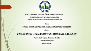 UNIVERSIDAD TECNOLÓGICA EQUINOCCIAL
SISTEMA DE EDUCACIÓN A DISTANCIA
CARRERA DE LICENCIATURA EN CIENCIAS DE LA EDUCACIÓN
Tema:
UTE EL LIDERAZGO DE LOS EMPRENDIMIENTOS SOCIALES
Autor:
FRANCISCO ALEJANDRO ZAMBRANO SALAZAR
Tutor: Dr. Gonzalo Remache B. MSc.
Chone, 04 Mayo de 2013
Chone - Manabí
 