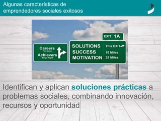 Identifican y aplican soluciones prácticas a
problemas sociales, combinando innovación,
recursos y oportunidad
Algunas características de
emprendedores sociales exitosos
 