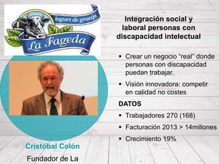  Crear un negocio “real” donde
personas con discapacidad
puedan trabajar.
 Visión innovadora: competir
en calidad no costes
DATOS
 Trabajadores 270 (168)
 Facturación 2013 > 14millones
 Crecimiento 19%
Cristóbal Colón
Fundador de La
Integración social y
laboral personas con
discapacidad intelectual
 