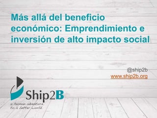 Más allá del beneficio
económico: Emprendimiento e
inversión de alto impacto social
@ship2b
www.ship2b.org
 