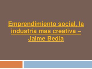 Emprendimiento social, la
 industria mas creativa –
      Jaime Bedia
 
