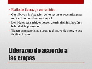 • Estilo de liderazgo carismático
• Contribuye a la obtención de los recursos necesarios para
iniciar el emprendimientos social.
• Los líderes carismáticos poseen creatividad, inspiración y
habilidad de persuasión.
• Tienen un magnetismo que atrae el apoyo de otros, lo que
facilita el éxito.

Liderazgo de acuerdo a
las etapas

 