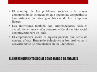 • El abordaje de los problemas sociales y la mayor
comprensión del contexto en que operan las compañías se
han instalado en estrategias básicas de las empresas
lideres
• Los individuos también son emprendedores sociales
cuando tienen una visión comprometida al cambio social
con proyecto para un país.
• El emprendedor social es aquella persona que actúa de
manera eficaz. Buscando soluciones a los problemas y
convirtiéndose de esta manera en un líder eficaz

EL EMPRENDIMIENTO SOCIAL COMO MARCO DE ANALISIS

 