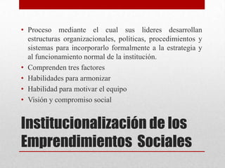 • Proceso mediante el cual sus lideres desarrollan
estructuras organizacionales, políticas, procedimientos y
sistemas para incorporarlo formalmente a la estrategia y
al funcionamiento normal de la institución.
• Comprenden tres factores
• Habilidades para armonizar
• Habilidad para motivar el equipo
• Visión y compromiso social

Institucionalización de los
Emprendimientos Sociales

 
