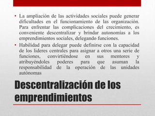 • La ampliación de las actividades sociales puede generar
dificultades en el funcionamiento de las organización.
Para enfrentar las complicaciones del crecimiento, es
conveniente descentralizar y brindar autonomías a los
emprendimientos sociales, delegando funciones.
• Habilidad para delegar puede definirse con la capacidad
de los lideres centrales para asignar a otros una serie de
funciones, convirtiéndose en sus mentores y
atribuyéndoles poderes para que asuman la
responsabilidad de la operación de las unidades
autónomas

Descentralización de los
emprendimientos

 