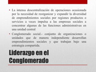 • La intensa descentralización de operaciones ocasionada
por la necesidad de reorganizar y expandir la diversidad
de emprendimientos sociales por regiones productos o
servicios a veces impulsa a las empresas sociales a
concentrar algunas de las funciones administrativas en
una unidad central
• Conglomerado social.- conjunto de organizaciones o
unidades que de manera independiente desarrollan
emprendimientos sociales y que trabajan bajo una
estrategia compartida.

Liderazgo en el
Conglomerado

 