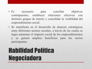 • Es
necesario
para
conciliar
objetivos
contrapuestos, establecer relaciones efectivas con
distintos grupos de interés y consolidar la visibilidad del
emprendimiento social.
• Se manifiesta en el desarrollo de alianzas estratégicas
entre diferentes actores sociales, a través de los cuales se
logra aumentar el impacto social de los emprendimientos
y se genera amplios beneficios para los socios
participantes

Habilidad Política
Negociadora

 