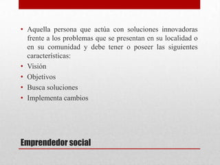 • Aquella persona que actúa con soluciones innovadoras
frente a los problemas que se presentan en su localidad o
en su comunidad y debe tener o poseer las siguientes
características:
• Visión
• Objetivos
• Busca soluciones
• Implementa cambios

Emprendedor social

 
