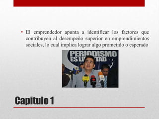 • El emprendedor apunta a identificar los factores que
contribuyen al desempeño superior en emprendimientos
sociales, lo cual implica lograr algo prometido o esperado

Capitulo 1

 