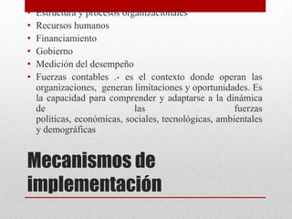 •
•
•
•
•
•

Estructura y procesos organizacionales
Recursos humanos
Financiamiento
Gobierno
Medición del desempeño
Fuerzas contables .- es el contexto donde operan las
organizaciones, generan limitaciones y oportunidades. Es
la capacidad para comprender y adaptarse a la dinámica
de
las
fuerzas
políticas, económicas, sociales, tecnológicas, ambientales
y demográficas

Mecanismos de
implementación

 