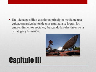 • Un liderazgo sólido es solo un principio; mediante una
cuidadosa articulación de una estrategia se logran los
emprendimientos sociales, buscando la relación entre la
estrategia y la misión.

Capitulo III

 