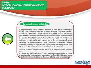 Emprendedores solidarios

El emprendimiento social, solidario, asociativo o como se le quiera llamar,
requiere una cultura favorable para su desarrollo: claras propuestas de valor,
innovadoras, sostenibles; emprendedores con pasión por lo que hacen,
racionales pero actuantes; medición permanente del impacto social generador
de empleo; participación activa y liderazgo en todos los procesos de
cooperación asociativa; adopción de buenas prácticas en el gobierno
corporativo y articulación con actores que a su vez constituyen redes
favorables al emprendimiento, como entidades financieras, ángeles
inversores, incubadoras de empresas, oportunidades de capital semilla o de
capital de riesgo, así como instituciones educativas de todo nivel.

Hay que pasar del emprendimiento individual al emprendimiento solidario.
Esto
es posible. Articulación e integración para el emprendimiento social, es lo que
se espera de las organizaciones cooperativas en Colombia. Liderazgo social
para el emprendimiento asociativo. Tenemos todo por hacer en este campo.
 