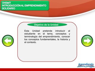 Objetivo de la Unidad

Esta Unidad pretende introducir al
estudiante en el tema, conceptos y
terminología del emprendimiento, conocer
los conceptos fundamentales, la historia y
el contexto.
 
