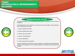 Autoevaluación Inicial
Se pretende identificar que conocimientos previos posee el estudiante al iniciar el curso
académico.

Individualmente por favor conteste de la manera más sincera posible a estas preguntas
que a continuación se formulan.

1. ¿Qué es pasado para usted?

2. ¿Qué es presente para usted?

3. ¿Qué es futuro para usted?

4. ¿Qué es Emprendimiento

5. ¿Qué es Solidaridad?

6. ¿Cómo asocia los dos conceptos?

Luego de desarrollar la evaluación por favor reúnanse en pequeños grupos colaborativos
y discutan sus respuestas y como resultado planteen una respuesta en grupo para cada
pregunta.
 