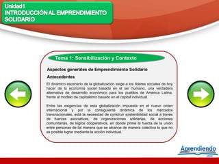 Tema 1: Sensibilización y Contexto

Aspectos generales de Emprendimiento Solidario
Antecedentes
El dinámico escenario de la globalización exige a los líderes sociales de hoy
hacer de la economía social basada en el ser humano, una verdadera
alternativa de desarrollo económico para los pueblos de América Latina,
frente al modelo de capitalismo basado en el capital individual.

Entre las exigencias de esta globalización impuesta en el nuevo orden
internacional y por la consiguiente dinámica de los mercados
transnacionales, está la necesidad de construir sostenibilidad social a través
de fuerzas asociativas, de organizaciones solidarias, de acciones
comunitarias, de logros cooperativos, en donde prime la fuerza de la unión
entre personas de tal manera que se alcance de manera colectiva lo que no
es posible lograr mediante la acción individual.
 