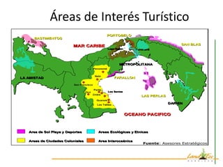 Áreas de Interés Turístico
                        ÁREAS DE INTERES TURÍSTICO
                        ÁREAS DE INTERES TURÍSTICO


                                                   PORTOBELO
     BASTIMENTOS
                                                                                            SAN BLAS
                          MAR CARIBE
                                                      Lago Gatún
                                                      Lago Gatún      Ferrocarril
                                                                      Ferrocarril




                                                             METROPOLITANA
                                          Penonomé


                                          Natá
LA AMISTAD                                                FARALLON

                          San Francisco

                                          Parita
                                  Ocú                 Los Santos
                                                      Los Santos
                                        Chitré
                                                                          LAS PERLAS
                                            Guararé
                                            Las Tablas
                                                                                       DARIEN


                                                                   OCEANO PACIFICO



   Area de Sol Playa y Deportes              Areas Ecológicas y Etnicas

   Areas de Ciudades Coloniales              Area Interoceánica
                                                                           Fuente: Asesores Estratégicos



                                                                                                           6
 