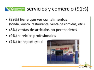 servicios y comercio (91%)
• (29%) tiene que ver con alimentos
  (fonda, kiosco, restaurante, venta de comidas, etc.)
• (8%) ventas de artículos no perecederos
• (9%) servicios profesionales
• (7%) transporte/taxi
 