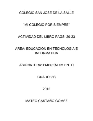 COLEGIO SAN JOSE DE LA SALLE


    “MI COLEGIO POR SIEMPRE”


 ACTIVIDAD DEL LIBRO PAGS: 20-23


AREA: EDUCACION EN TECNOLOGIA E
          INFORMATICA


  ASIGNATURA: EMPRENDIMIENTO


           GRADO: 8B


              2012


     MATEO CASTAÑO GOMEZ
 
