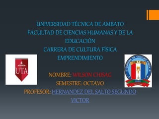 UNIVERSIDAD TÉCNICA DE AMBATO
FACULTAD DE CIENCIAS HUMANAS Y DE LA
EDUCACIÓN
CARRERA DE CULTURA FÍSICA
EMPRENDIMIENTO
NOMBRE: WILSON CHISAG
SEMESTRE: OCTAVO
PROFESOR: HERNANDEZ DEL SALTO SEGUNDO
VICTOR
 