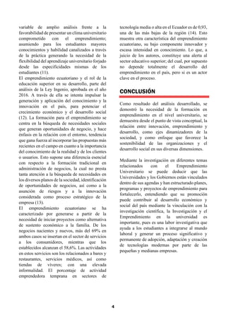 4
variable de amplio análisis frente a la
favorabilidad de presentar un clima universitario
comprometido con el emprendimiento;
asumiendo para los estudiantes mayores
conocimientos y habilidad canalizados a través
de la práctica generando la necesidad de la
flexibilidad del aprendizaje universitario forjado
desde las especificidades mismas de los
estudiantes (11).
El emprendimiento ecuatoriano y el rol de la
educación superior en su desarrollo, parte del
análisis de la Ley Ingenio, aprobada en el año
2016. A través de ella se intenta impulsar la
generación y aplicación del conocimiento y la
innovación en el país, para potenciar el
crecimiento económico y el desarrollo social
(12). La formación para el emprendimiento se
centra en la búsqueda de necesidades sociales
que generan oportunidades de negocio, y hace
énfasis en la relación con el entorno, tendencia
que gana fuerza al incorporar las propuestas más
recientes en el campo en cuanto a la importancia
del conocimiento de la realidad y de los clientes
o usuarios. Esto supone una diferencia esencial
con respecto a la formación tradicional en
administración de negocios, la cual no presta
tanta atención a la búsqueda de necesidades en
los diversos planos de la sociedad, identificación
de oportunidades de negocios, así como a la
asunción de riesgos y a la innovación
considerada como proceso estratégico de la
empresa (13).
El emprendimiento ecuatoriano se ha
caracterizado por generarse a partir de la
necesidad de iniciar proyectos como alternativa
de sustento económico a la familia. De los
negocios nacientes y nuevos, más del 69% en
ambos casos se insertan en el sector de servicios
a los consumidores, mientras que los
establecidos alcanzan el 58,6%. Las actividades
en estos servicios son los relacionados a bares y
restaurantes, servicios médicos, así como
tiendas de víveres; con una elevada
informalidad. El porcentaje de actividad
emprendedora temprana en sectores de
tecnología media o alta en el Ecuador es de 0,93,
una de las más bajas de la región (14). Esto
muestra otra característica del emprendimiento
ecuatoriano, su bajo componente innovador y
escasa intensidad en conocimiento. Lo que, a
juicio de los autores, constituye una alerta al
sector educativo superior; del cual, por supuesto
no depende totalmente el desarrollo del
emprendimiento en el país, pero si es un actor
clave en el proceso.
CONCLUSIÓN
Como resultado del análisis desarrollado, se
demostró la necesidad de la formación en
emprendimiento en el nivel universitario, se
demuestra desde el punto de vista conceptual, la
relación entre innovación, emprendimiento y
desarrollo, como ejes dinamizadores de la
sociedad, y como enfoque que favorece la
sostenibilidad de las organizaciones y el
desarrollo social en sus diversas dimensiones.
Mediante la investigación en diferentes temas
relacionados con el Emprendimiento
Universitario se puede deducir que las
Universidades y los Gobiernos están vinculados
dentro de sus agendas y han estructurado planes,
programas y proyectos de emprendimiento para
fortalecerlo, entendiendo que su promoción
puede contribuir al desarrollo económico y
social del país mediante la vinculación con la
investigación científica, la Investigación y el
Emprendimiento en la universidad es
importante, pues es una labor investigativa que
ayuda a los estudiantes a integrarse al mundo
laboral y generar un proceso significativo y
permanente de adopción, adaptación y creación
de tecnologías modernas por parte de las
pequeñas y medianas empresas.
 