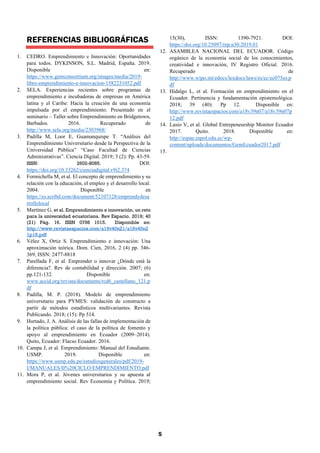 5
REFERENCIAS BIBLIOGRÁFICAS
1. CEDRO. Emprendimiento e Innovación: Oportunidades
para todos. DYKINSON, S.L. Madrid, España. 2019.
Disponible en:
https://www.gemconsortium.org/images/media/2019-
libro-emprendimiento-e-innovacion-1582231052.pdf
2. SELA. Experiencias recientes sobre programas de
emprendimiento e incubadoras de empresas en América
latina y el Caribe: Hacia la creación de una economía
impulsada por el emprendimiento. Presentado en el
seminario – Taller sobre Emprendimiento en Bridgetown,
Barbados. 2016. Recuperado de
http://www.sela.org/media/2303968/
3. Padilla M, Loor E, Guamanquispe T. “Análisis del
Emprendimiento Universitario desde la Perspectiva de la
Universidad Pública” “Caso Facultad de Ciencias
Administrativas”. Ciencia Digital. 2019; 3 (2): Pp. 43-59.
ISSN: 2602-8085. DOI:
https://doi.org/10.33262/cienciadigital.v9i2.374
4. Formichella M, et al. El concepto de emprendimiento y su
relación con la educación, el empleo y el desarrollo local.
2004. Disponible en
https://es.scribd.com/document/52107128/emprendydesa
rrollolocal
5. Martínez G, et al. Emprendimiento e innovación, un reto
para la universidad ecuatoriana. Rev Espacio. 2019; 40
(21) Pág. 16. ISSN 0798 1015. Disponible en:
http://www.revistaespacios.com/a19v40n21/a19v40n2
1p16.pdf
6. Vélez X, Ortiz S. Emprendimiento e innovación: Una
aproximación teórica. Dom. Cien, 2016, 2 (4) pp. 346-
369, ISSN: 2477-8818
7. Parellada F, et al. Emprender o innovar ¿Dónde está la
diferencia?. Rev de contabilidad y dirección. 2007; (6)
pp.121-132. Disponible en:
www.accid.org/revista/documents/rcd6_castellano_121.p
df
8. Padilla, M. P. (2018). Modelo de emprendimiento
universitario para PYMES: validación de constructo a
partir de métodos estadísticos multivariantes. Revista
Publicando. 2018; (15): Pp 514.
9. Hurtado, J. A. Análisis de las fallas de implementación de
la política pública: el caso de la política de fomento y
apoyo al emprendimiento en Ecuador (2009–2014).
Quito, Ecuador: Flacso Ecuador. 2016.
10. Campa J, et al. Emprendimiento: Manual del Estudiante.
USMP. 2019. Disponible en:
https://www.usmp.edu.pe/estudiosgenerales/pdf/2019-
I/MANUALES/II%20CICLO/EMPRENDIMIENTO.pdf
11. Mora P, et al. Jóvenes universitarios y su apuesta al
emprendimiento social. Rev Economía y Política. 2019;
15(30), ISSN: 1390-7921. DOI:
https://doi.org/10.25097/rep.n30.2019.01
12. ASAMBLEA NACIONAL DEL ECUADOR. Código
orgánico de la economía social de los conocimientos,
creatividad e innovación, IV Registro Oficial. 2016.
Recuperado de
http://www.wipo.int/edocs/lexdocs/laws/es/ec/ec075es.p
df
13. Hidalgo L, et al. Formación en emprendimiento en el
Ecuador. Pertinencia y fundamentación epistemológica.
2018; 39 (40): Pp 12. Disponible en:
http://www.revistaespacios.com/a18v39n07/a18v39n07p
12.pdf
14. Lasio V, et al. Global Entrepeneurship Monitor Ecuador
2017. Quito. 2018. Disponible en:
http://espae.espol.edu.ec/wp-
content/uploads/documentos/GemEcuador2017.pdf
15.
 