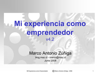 Mi experiencia como
    emprendedor
                               v4.2


      Marco Antonio Zúñiga
               blog.maz.cl - marco@maz.cl
                       Junio 2008



   Mi Experiencia como Emprendedor    Marco Antonio Zúñiga - 2008   1
 