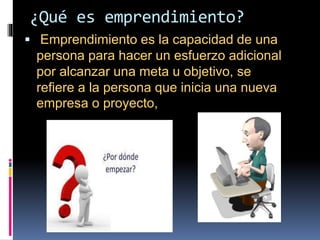 ¿Qué es emprendimiento?
Emprendimiento es la capacidad de una
persona para hacer un esfuerzo adicional
por alcanzar una meta u objetivo, se
refiere a la persona que inicia una nueva
empresa o proyecto,