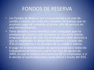 FONDOS DE RESERVA
• Los Fondos de Reserva son el equivalente a un mes de
sueldo o salario, por cada año completo de trabajo que se
acumula luego de cumplido el primer año de servicio en
una misma empresa.
• Tiene derecho a este beneficio todo trabajador que ha
prestado sus servicios por al menos un año en la misma
empresa. A partir del mes 13, el empleado tiene derecho a
que su empleador le abone directamente o a través del
IESS el equivalente a un doceavo de su sueldo o salario.
• El pago de la remuneración de aportaciones para todos los
trabajadores es mensual a partir del mes de agosto de
2009, el cual lo recibirá directamente de su empleador, o si
lo decide se acumulará como hasta ahora a través del IESS.
 