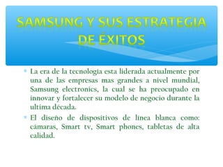 ∗ La era de la tecnología esta liderada actualmente por
una de las empresas mas grandes a nivel mundial,
Samsung electronics, la cual se ha preocupado en
innovar y fortalecer su modelo de negocio durante la
ultima década.
∗ El diseño de dispositivos de línea blanca como:
cámaras, Smart tv, Smart phones, tabletas de alta
calidad.

 