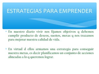 ESTRATEGIAS PARA EMPRENDER
∗ En nuestro diario vivir nos fijamos objetivos q debemos
cumplir producto de deseos, sueños, metas q nos trazamos
para mejorar nuestra calidad de vida.
∗ En virtud d ellos armamos una estrategia para conseguir
nuestra metas, es decir planificamos un conjunto de acciones
alineadas a lo q queremos lograr.

 