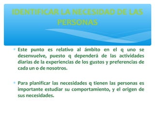 IDENTIFICAR LA NECESIDAD DE LAS
PERSONAS
∗ Este punto es relativo al ámbito en el q uno se
desenvuelve, puesto q dependerá de las actividades
diarias de la experiencias de los gustos y preferencias de
cada un o de nosotros.
∗ Para planificar las necesidades q tienen las personas es
importante estudiar su comportamiento, y el origen de
sus necesidades.

 