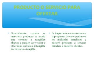 PRODUCTO O SERVICIO PARA
OFERTAR

∗ Generalmente
cuando
se
menciona producto se asocia
este termino a tangibles
objetos q pueden ver y tocar y
el termino servicio a intangible
lo contrario a tangible.

∗ Es importante concentrarse en
la propuesta de valor pensar en
los múltiples beneficios q
nuestro producto o servicio
brindara a nuestros clientes.

 