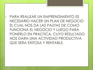  PARA REALIZAR UN EMPRENDIMIENTO ES
NECESARIO HACER UN PLAN DE NEGOCIO
EL CUAL NOS DA LAS PAUTAS DE COMO
FUNCIONA EL NEGOCIO Y LUEGO PARA
PONERLO EN PRACTICA, CUYO RESULTADO
NOS DARA UNA ACTIVIDAD PRODUCTIVA
QUE SERA EXITOSA Y RENTABLE.
 