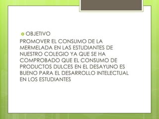  OBJETIVO
PROMOVER EL CONSUMO DE LA
MERMELADA EN LAS ESTUDIANTES DE
NUESTRO COLEGIO YA QUE SE HA
COMPROBADO QUE EL CONSUMO DE
PRODUCTOS DULCES EN EL DESAYUNO ES
BUENO PARA EL DESARROLLO INTELECTUAL
EN LOS ESTUDIANTES
 